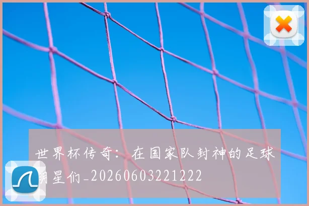 世界杯传奇：在国家队封神的足球明星们_20260603221222