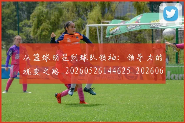 从篮球明星到球队领袖:领导力的蜕变之路_20260526144625_20260608142842