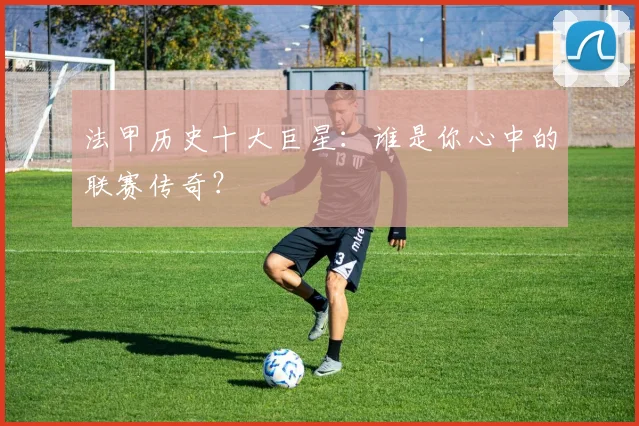 法甲历史十大巨星：谁是你心中的联赛传奇？