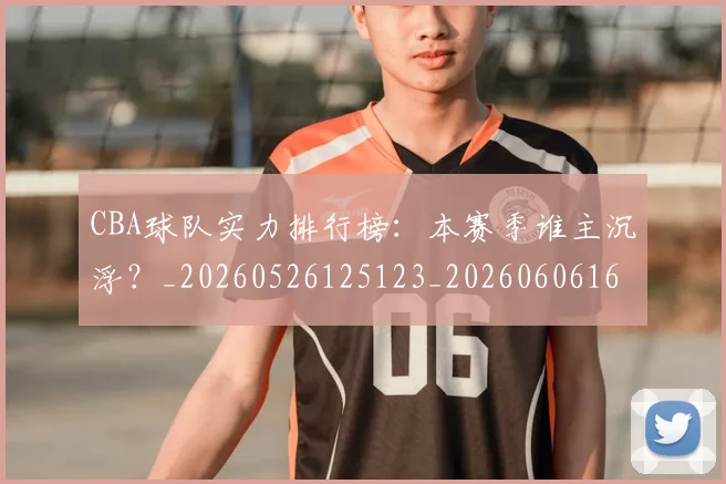 CBA球队实力排行榜:本赛季谁主沉浮?_20260526125123_20260606165314